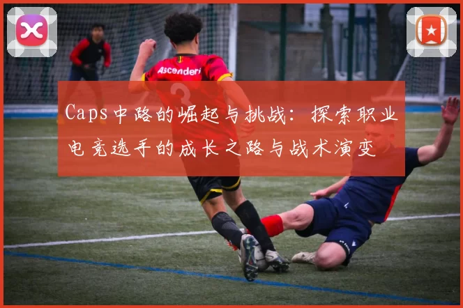 Caps中路的崛起与挑战：探索职业电竞选手的成长之路与战术演变