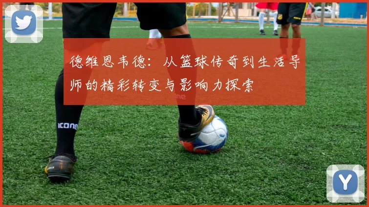 德维恩韦德：从篮球传奇到生活导师的精彩转变与影响力探索