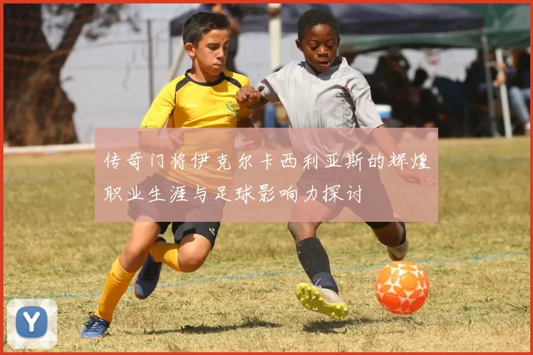 传奇门将伊克尔卡西利亚斯的辉煌职业生涯与足球影响力探讨