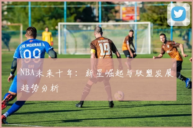 NBA未来十年：新星崛起与联盟发展趋势分析