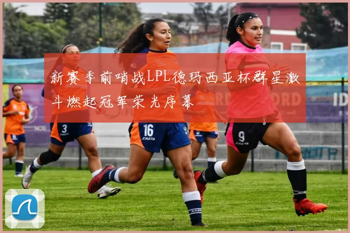 新赛季前哨战LPL德玛西亚杯群星激斗燃起冠军荣光序幕