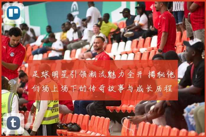 足球明星引领潮流魅力全开 揭秘他们场上场下的传奇故事与成长历程