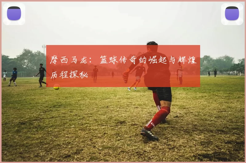 摩西马龙：篮球传奇的崛起与辉煌历程探秘