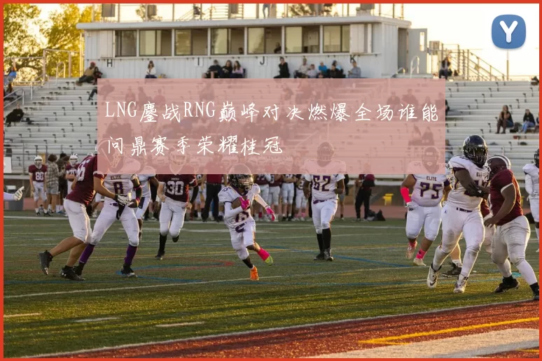 LNG鏖战RNG巅峰对决燃爆全场谁能问鼎赛季荣耀桂冠