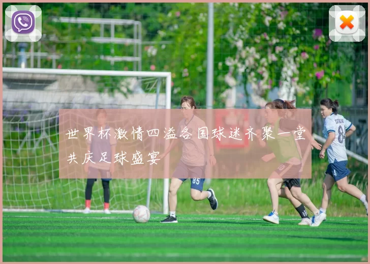 世界杯激情四溢各国球迷齐聚一堂共庆足球盛宴