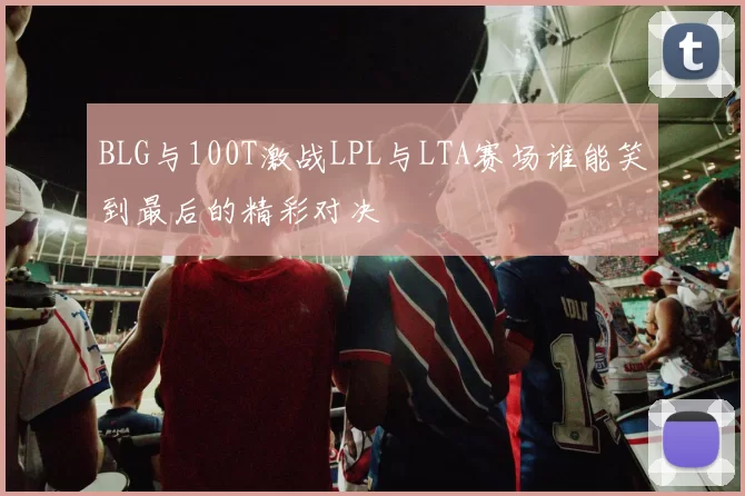 BLG与100T激战LPL与LTA赛场谁能笑到最后的精彩对决