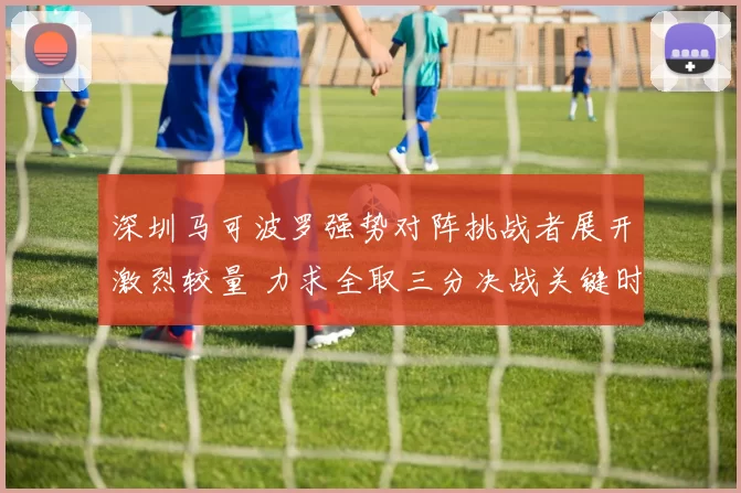 深圳马可波罗强势对阵挑战者展开激烈较量 力求全取三分决战关键时刻