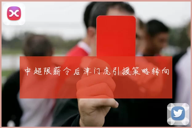 中超限薪令后津门虎引援策略转向