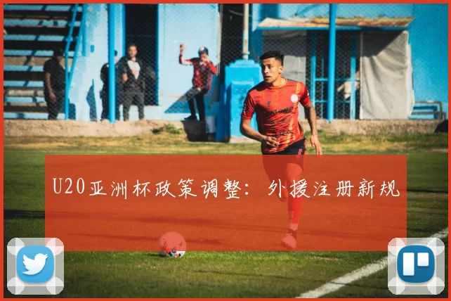 U20亚洲杯政策调整：外援注册新规