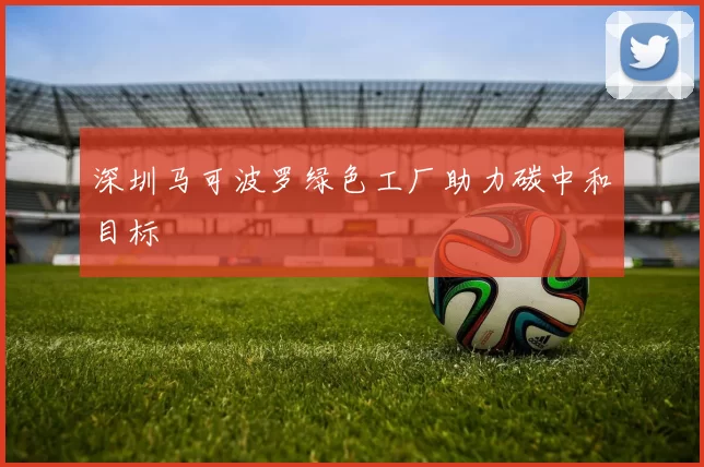 深圳马可波罗绿色工厂助力碳中和目标