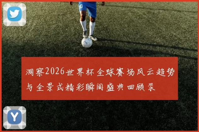 洞察2026世界杯全球赛场风云趋势与全景式精彩瞬间盛典回顾录